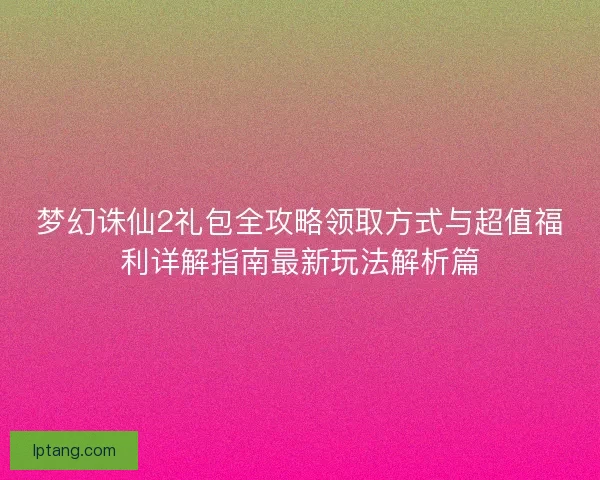梦幻诛仙2礼包全攻略领取方式与超值福利详解指南最新玩法解析篇