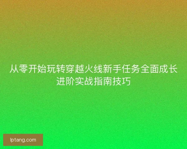 从零开始玩转穿越火线新手任务全面成长进阶实战指南技巧