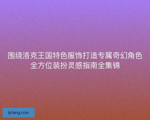围绕洛克王国特色服饰打造专属奇幻角色全方位装扮灵感指南全集锦