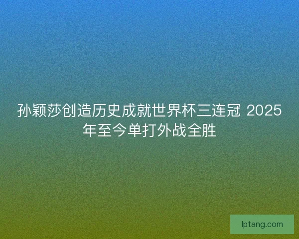 孙颖莎创造历史成就世界杯三连冠 2025年至今单打外战全胜